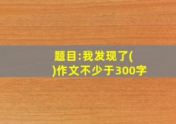 题目:我发现了( )作文不少于300字